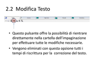 2.2 Modifica Testo

• Questo pulsante offre la possibilità di rientrare
direttamente nella cartella dell’impaginazione
per effettuare tutte le modifiche necessarie.
• Vengono eliminati con questa opzione tutti i
tempi di riscrittura per la correzione del testo.

 