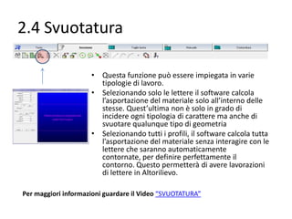 2.4 Svuotatura
• Questa funzione può essere impiegata in varie
tipologie di lavoro.
• Selezionando solo le lettere il software calcola
l’asportazione del materiale solo all’interno delle
stesse. Quest’ultima non è solo in grado di
incidere ogni tipologia di carattere ma anche di
svuotare qualunque tipo di geometria
• Selezionando tutti i profili, il software calcola tutta
l’asportazione del materiale senza interagire con le
lettere che saranno automaticamente contornate,
per definire perfettamente il contorno. Questo
permetterà di avere lavorazioni di lettere in
Altorilievo.
Per maggiori informazioni guardare il Video “SVUOTATURA”

 