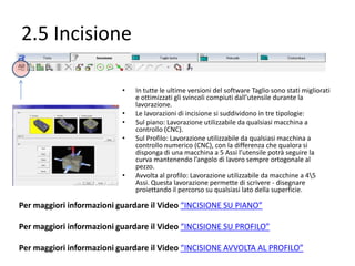 2.5 Incisione
•
•
•
•

•

In tutte le ultime versioni del software Taglio sono stati migliorati
e ottimizzati gli svincoli compiuti dall’utensile durante la
lavorazione.
Le lavorazioni di incisione si suddividono in tre tipologie:
Sul piano: Lavorazione utilizzabile da qualsiasi macchina a
controllo (CNC).
Sul Profilo: Lavorazione utilizzabile da qualsiasi macchina a
controllo numerico (CNC), con la differenza che qualora si
disponga di una macchina a 5 Assi l’utensile potrà seguire la
curva mantenendo l’angolo di lavoro sempre ortogonale al
pezzo.
Avvolta al profilo: Lavorazione utilizzabile da macchine a 45
Assi. Questa lavorazione permette di scrivere - disegnare
proiettando il percorso su qualsiasi lato della superficie.

Per maggiori informazioni guardare il Video “INCISIONE SU PIANO”
Per maggiori informazioni guardare il Video “INCISIONE SU PROFILO”

Per maggiori informazioni guardare il Video “INCISIONE AVVOLTA AL PROFILO”

 