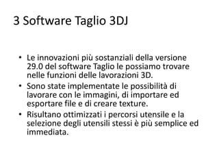 3 Software Taglio 3DJ
• Le innovazioni più sostanziali della versione
29.0 del software Taglio le possiamo trovare
nelle funzioni delle lavorazioni 3D.
• Sono state implementate le possibilità di
lavorare con le immagini, di importare ed
esportare file e di creare texture.
• Risultano ottimizzati i percorsi utensile e la
selezione degli utensili stessi è più semplice ed
immediata.

 