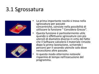 3.1 Sgrossatura
• La prima importante novità si trova nella
sgrossatura per passate concentriche,
consiste nella possibilità di utilizzare la
funzione “ Considera Grezzo”.
• Questa funzione è particolarmente utile
quando si effettuano sgrossature con più
utensili di diametro diverso in virtù del fatto
che il Software calcolerà il materiale rimasto
dopo la prima lavorazione, scrivendo i
percorsi per il secondo utensile solo dove
necessitano altre passate.
• In questo modo otterremo notevole
risparmio di tempo nell’esecuzione del
programma.

 