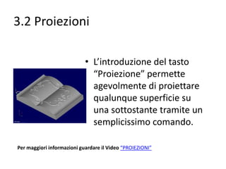 3.2 Proiezioni
• L’introduzione del tasto
“Proiezione” permette
agevolmente di proiettare
qualunque superficie su
una sottostante tramite un
semplicissimo comando.
Per maggiori informazioni guardare il Video “PROIEZIONI”

 