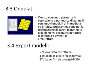 3.3 Ondulati
• Questo comando permette la
costruzione parametrica di pannelli
con motivi ondulati di immediata
ed intuitiva programmazione per la
realizzazione di pareti texturizzate
o di elementi decorativi per arredi
di interni o elementi di
architettura.

3.4 Export modelli
Nuovo tasto che offre la
possibilità di creare file in formati
STL (superfici) da progetti di 3DJ.
•

 