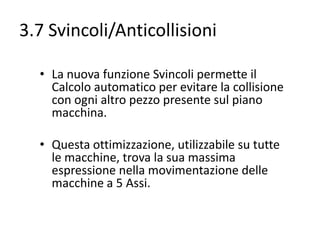 3.7 Svincoli/Anticollisioni
• La nuova funzione Svincoli permette il
Calcolo automatico per evitare la collisione
con ogni altro pezzo presente sul piano
macchina.

• Questa ottimizzazione, utilizzabile su tutte
le macchine, trova la sua massima
espressione nella movimentazione delle
macchine a 5 Assi.

 