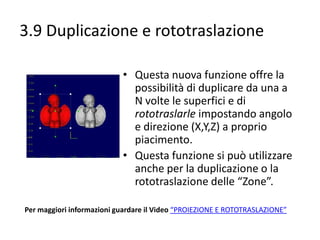 3.9 Duplicazione e rototraslazione
• Questa nuova funzione offre la
possibilità di duplicare da una a
N volte le superfici e di
rototraslarle impostando angolo
e direzione (X,Y,Z) a proprio
piacimento.
• Questa funzione si può utilizzare
anche per la duplicazione o la
rototraslazione delle “Zone”.
Per maggiori informazioni guardare il Video “PROIEZIONE E ROTOTRASLAZIONE”

 