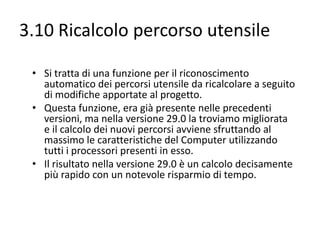 3.10 Ricalcolo percorso utensile
• Si tratta di una funzione per il riconoscimento
automatico dei percorsi utensile da ricalcolare a seguito
di modifiche apportate al progetto.
• Questa funzione, era già presente nelle precedenti
versioni, ma nella versione 29.0 la troviamo migliorata
e il calcolo dei nuovi percorsi avviene sfruttando al
massimo le caratteristiche del Computer utilizzando
tutti i processori presenti in esso.
• Il risultato nella versione 29.0 è un calcolo decisamente
più rapido con un notevole risparmio di tempo.

 