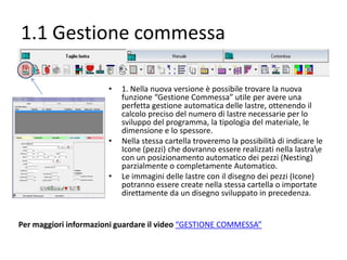 1.1 Gestione commessa
•

•

•

1. Nella nuova versione è possibile trovare la nuova
funzione “Gestione Commessa” utile per avere una
perfetta gestione automatica delle lastre, ottenendo il
calcolo preciso del numero di lastre necessarie per lo
sviluppo del programma, la tipologia del materiale, le
dimensione e lo spessore.
Nella stessa cartella troveremo la possibilità di indicare le
Icone (pezzi) che dovranno essere realizzati nella lastrae
con un posizionamento automatico dei pezzi (Nesting)
parzialmente o completamente Automatico.
Le immagini delle lastre con il disegno dei pezzi (Icone)
potranno essere create nella stessa cartella o importate
direttamente da un disegno sviluppato in precedenza.

 