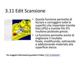 3.11 Edit Scansione
• Questa funzione permette di
lisciare e correggere tutte le
superfici che importate tramite
foto (JPG) o tramite file STL
risultano piuttosto grezze.
• La funzione permette anche di
migliorare il risultato finale,
modificando, sottraendo o
addizionando materiale alla
superficie stessa.
Per maggiori informazioni guardare il Video “EDIT SCANSIONI”

 