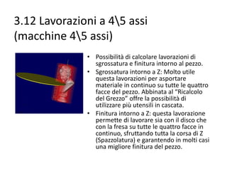 3.12 Lavorazioni a 45 assi
(macchine 45 assi)
• Possibilità di calcolare lavorazioni di
sgrossatura e finitura intorno al pezzo.
• Sgrossatura intorno a Z: Molto utile
questa lavorazioni per asportare
materiale in continuo su tutte le quattro
facce del pezzo. Abbinata al “Ricalcolo
del Grezzo” offre la possibilità di
utilizzare più utensili in cascata.
• Finitura intorno a Z: questa lavorazione
permette di lavorare sia con il disco che
con la fresa su tutte le quattro facce in
continuo, sfruttando tutta la corsa di Z
(Spazzolatura) e garantendo in molti casi
una migliore finitura del pezzo.

 