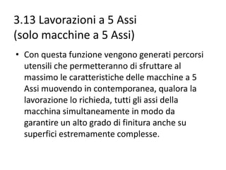 3.13 Lavorazioni a 5 Assi
(solo macchine a 5 Assi)
• Con questa funzione vengono generati percorsi
utensili che permetteranno di sfruttare al
massimo le caratteristiche delle macchine a 5
Assi muovendo in contemporanea, qualora la
lavorazione lo richieda, tutti gli assi della
macchina simultaneamente in modo da
garantire un alto grado di finitura anche su
superfici estremamente complesse.

 