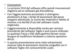 • Conclusioni:
• La versione 29.0 del software offre quindi innumerevoli
migliorie ad un software già d’eccellenza.
• Con l’aggiornamento presentato si ottengono
prestazioni al top, i tempi di lavorazione del pezzo
vengono ottimizzati, lo scarto dei materiali è ridotto al
minimo, e la facilità d’uso del software risulta
migliorata.
• L’aggiornamento è disponibile anche per versioni
precedente del software Taglio e può essere utilizzato
su qualsiasi Fresa o CNC della gamma Denver senza
bisogno di modificare Hardware o sistema operativo
del pc.
• In questa presentazione sono state volutamente
omesse tutte le lavorazioni classiche eseguibili con il
software Taglio che comunemente usate.

 