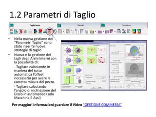 1.2 Parametri di Taglio
•

•

Nella nuova gestione dei
“Parametri Taglio” sono
state inserite nuove
strategie di taglio.
Nuova è la gestione dei
tagli degli Archi Interni con
la possibilità di:
- Tagliare calcolando in
maniera del tutto
automatica l’offset
necessario per avere la
corretta misura del pezzo.
- Tagliare calcolando
l’angolo di inclinazione del
Disco in automatico (solo
Macchina 5 Assi)
Per maggiori informazioni guardare il Video “GESTIONE COMMESSA”

 