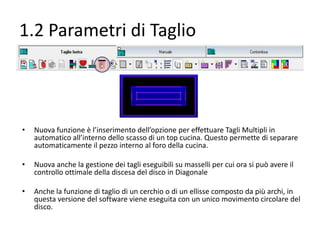 1.2 Parametri di Taglio

•

Nuova funzione è l’inserimento dell’opzione per effettuare Tagli Multipli in
automatico all’interno dello scasso di un top cucina. Questo permette di separare
automaticamente il pezzo interno al foro della cucina.

•

Nuova anche la gestione dei tagli eseguibili su masselli per cui ora si può avere il
controllo ottimale della discesa del disco in Diagonale

•

Anche la funzione di taglio di un cerchio o di un ellisse composto da più archi, in
questa versione del software viene eseguita con un unico movimento circolare del
disco.

 