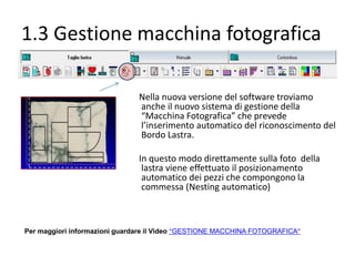 1.3 Gestione macchina fotografica
Nella nuova versione del software troviamo
anche il nuovo sistema di gestione della
“Macchina Fotografica” che prevede
l’inserimento automatico del riconoscimento del
Bordo Lastra.
In questo modo direttamente sulla foto della
lastra viene effettuato il posizionamento
automatico dei pezzi che compongono la
commessa (Nesting automatico)

Per maggiori informazioni guardare il Video “GESTIONE MACCHINA FOTOGRAFICA”

 