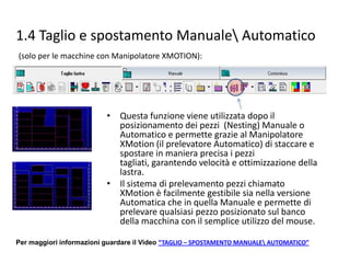 1.4 Taglio e spostamento Manuale Automatico
(solo per le macchine con Manipolatore XMOTION):

• Questa funzione viene utilizzata dopo il
posizionamento dei pezzi (Nesting) Manuale o
Automatico e permette grazie al Manipolatore
XMotion (il prelevatore Automatico) di staccare e
spostare in maniera precisa i pezzi tagliati,
garantendo velocità e ottimizzazione della lastra.
• Il sistema di prelevamento pezzi chiamato
XMotion è facilmente gestibile sia nella versione
Automatica che in quella Manuale e permette di
prelevare qualsiasi pezzo posizionato sul banco
della macchina con il semplice utilizzo del mouse.
Per maggiori informazioni guardare il Video “TAGLIO – SPOSTAMENTO MANUALE AUTOMATICO”

 