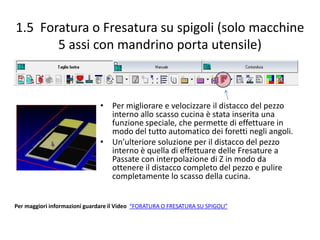 1.5 Foratura o Fresatura su spigoli (solo macchine
5 assi con mandrino porta utensile)

• Per migliorare e velocizzare il distacco del pezzo
interno allo scasso cucina è stata inserita una
funzione speciale, che permette di effettuare in
modo del tutto automatico dei foretti negli angoli.
• Un’ulteriore soluzione per il distacco del pezzo
interno è quella di effettuare delle Fresature a
Passate con interpolazione di Z in modo da
ottenere il distacco completo del pezzo e pulire
completamente lo scasso della cucina.

Per maggiori informazioni guardare il Video “FORATURA O FRESATURA SU SPIGOLI”

 