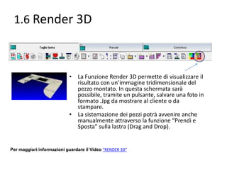 1.6 Render 3D

• La Funzione Render 3D permette di visualizzare il
risultato con un’immagine tridimensionale del
pezzo montato. In questa schermata sarà
possibile, tramite un pulsante, salvare una foto in
formato .Jpg da mostrare al cliente o da
stampare.
• La sistemazione dei pezzi potrà avvenire anche
manualmente attraverso la funzione “Prendi e
Sposta” sulla lastra (Drag and Drop).

Per maggiori informazioni guardare il Video “RENDER 3D”

 