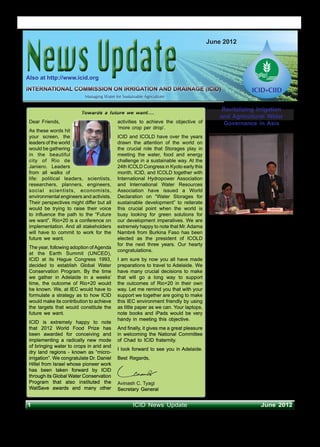 News Update
                                                                                                    S
                                                                                        June 2012




Also at http://www.icid.org
INTERNATIONAL COMMISSION ON IRRIGATION AND DRAINAGE (ICID)
                           Managing Water for Sustainable Agriculture

                                                                                              Revitalizing Irrigation
                         Towards a future we want….
                                                                                             and Agricultural Water
 Dear Friends,                              activities to achieve the objective of             Governance in Asia
                                            ‘more crop per drop’.
 As these words hit
 your screen, the                           ICID and ICOLD have over the years
 leaders of the world                       drawn the attention of the world on
 would be gathering                         the crucial role that Storages play in
 in the beautiful                           meeting the water, food and energy
 city of Rio de                             challenge in a sustainable way. At the
 Janiero. Leaders                           24th ICOLD Congress in Kyoto early this
 from all walks of                          month, ICID, and ICOLD together with
 life: political leaders, scientists,       International Hydropower Association
 researchers, planners, engineers,          and International Water Resources
 social scientists, economists,             Association have issued a World
 environmental engineers and activists.     Declaration on “Water Storages for
 Their perspectives might differ but all    sustainable development” to reiterate
 would be trying to raise their voice       this crucial point when the world is
 to influence the path to the “Future       busy looking for green solutions for
 we want”. Rio+20 is a conference on        our development imperatives. We are
                                                                                        FAO Regional Office for Asia and the
 implementation. And all stakeholders       extremely happy to note that Mr. Adama
                                                                                        Pacific (FAO-RAP) hosted a Regional
 will have to commit to work for the        Nambré from Burkina Faso has been
                                                                                        Inception Workshop on ‘Revitalizing
 future we want.                            elected as the president of ICOLD           Irrigation and Agricultural Water
                                            for the next three years. Our hearty        Governance in Asia’ during 4-5 April 2012
 The year, following adoption of Agenda
                                            congratulations.                            at Bangkok, Thailand. Representatives
 at the Earth Summit (UNCED),
 ICID at its Hague Congress 1993,           I am sure by now you all have made          from FAO, GWP, ICID, IRRI, ESCAP,
 decided to establish Global Water          preparations to travel to Adelaide. We      IUCN, ADB, WORLD BANK, AusAid,
 Conservation Program. By the time          have many crucial decisions to make         China, India, Indonesia, Malaysia,
                                                                                        Pakistan, Uzbekistan Thailand, Vietnam
 we gather in Adelaide in a weeks’          that will go a long way to support
                                                                                        attended the workshop. Mr. Hiroyuki
 time, the outcome of Rio+20 would          the outcomes of Rio+20 in their own
                                                                                        Konuma, Assistant Director-General and
 be known. We, at IEC would have to         way. Let me remind you that with your       Regional Representative for Asia and
 formulate a strategy as to how ICID        support we together are going to make       the Pacific, FAO delivered ‘Welcome
 would make its contribution to achieve     this IEC environment friendly by using      Address’. Mr. Thierry Facon, Senior
 the targets that would constitute the      as little paper as we can. Your laptops,    Water Management Officer, FAO-RAP,
 future we want.                            note books and iPads would be very          made a presentation on the proposed
                                            handy in meeting this objective.            initiative on ‘Revitalizing Irrigation and
 ICID is extremely happy to note
                                                                                        Agricultural Water Governance in Asia’.
 that 2012 World Food Prize has             And finally, it gives me a great pleasure
 been awarded for conceiving and            in welcoming the National Committee
                                                                                        Irrigated agriculture is essential to the
 implementing a radically new mode          of Chad to ICID fraternity.
                                                                                        achievement of human development while
 of bringing water to crops in arid and                                                 conserving the environment in the Asia
                                            I look forward to see you in Adelaide.
 dry land regions - known as “micro-                                                    Pacific. The environmental targets simply
 irrigation”. We congratulate Dr. Daniel    Best Regards,                               will not be met unless the sector departs
 Hillel from Israel whose pioneer work                                                  from a ‘business-as-usual’ approach
 has been taken forward by ICID                                                         and adapts innovative, forward-looking
 through its Global Water Conservation                                                  and effective strategies. FAO and IWMI
 Program that also instituted the           Avinash C. Tyagi                            decided to launch an ambitious initiative
 WatSave awards and many other              Secretary General                           to flag and address this at the 1st
                                                                                        Asia Pacific Water Summit, building on

1                                                   ICID News Update                                             June 2012
 