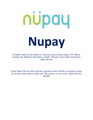 Nupay
It enables bank account holders to send and receive money using a VPI without
entering any additional information of bank. UPI app used to make transactions
online directly.
Using Nupay bill pay with an electric payment system whereby a customer can pay
for services using credit or debit card. This process is very secure, stable and user-
friendly.
 