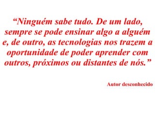 “ Ninguém sabe tudo. De um lado, sempre se pode ensinar algo a alguém e, de outro, as tecnologias nos trazem a oportunidade de poder aprender com outros, próximos ou distantes de nós.”     Autor desconhecido 