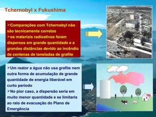 Tchernobyl x Fukushima
Comparações com Tchernobyl não
são tecnicamente corretas
os materiais radioativos foram
dispersos em grande quantidade e a
grandes distâncias devido ao incêndio
de centenas de toneladas de grafite
Um reator a água não usa grafite nem
outra forma de acumulação de grande
quantidade de energia liberável em
curto período
No pior caso, a dispersão seria em
muito menor quantidade e se limitaria
ao raio de evacuação do Plano de
Emergência

 