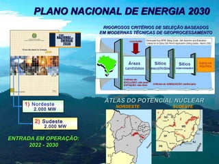 PLANO NACIONAL DE ENERGIA 2030
RIGOROSOS CRITÉRIOS DE SELEÇÃO BASEADOS
EM MODERNAS TÉCNICAS DE GEOPROCESSAMENTO

1) Nordeste

2.000 MW

2) Sudeste

2.000 MW

ENTRADA EM OPERAÇÃO:
2022 - 2030

ATLAS DO POTENCIAL NUCLEAR
NORDESTE

SUDESTE

 