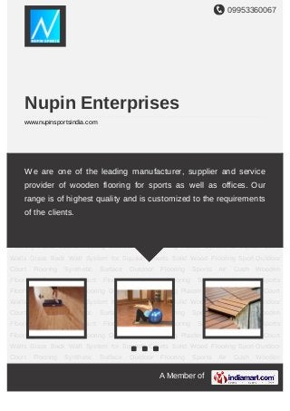 09953360067
A Member of
Nupin Enterprises
www.nupinsportsindia.com
Wooden Sports Flooring Indoor Sports Flooring Outdoor Deck Flooring Plaster System for
Squash Court Walls Glass Back Wall System for Squash Courts Solid Wood Flooring Sport
Outdoor Court Flooring Synthetic Surface Outdoor Flooring Sports Air Cush Wooden
Flooring Gymnastic Court Flooring Wooden Flooring Services Wooden Sports
Flooring Indoor Sports Flooring Outdoor Deck Flooring Plaster System for Squash Court
Walls Glass Back Wall System for Squash Courts Solid Wood Flooring Sport Outdoor
Court Flooring Synthetic Surface Outdoor Flooring Sports Air Cush Wooden
Flooring Gymnastic Court Flooring Wooden Flooring Services Wooden Sports
Flooring Indoor Sports Flooring Outdoor Deck Flooring Plaster System for Squash Court
Walls Glass Back Wall System for Squash Courts Solid Wood Flooring Sport Outdoor
Court Flooring Synthetic Surface Outdoor Flooring Sports Air Cush Wooden
Flooring Gymnastic Court Flooring Wooden Flooring Services Wooden Sports
Flooring Indoor Sports Flooring Outdoor Deck Flooring Plaster System for Squash Court
Walls Glass Back Wall System for Squash Courts Solid Wood Flooring Sport Outdoor
Court Flooring Synthetic Surface Outdoor Flooring Sports Air Cush Wooden
Flooring Gymnastic Court Flooring Wooden Flooring Services Wooden Sports
Flooring Indoor Sports Flooring Outdoor Deck Flooring Plaster System for Squash Court
Walls Glass Back Wall System for Squash Courts Solid Wood Flooring Sport Outdoor
Court Flooring Synthetic Surface Outdoor Flooring Sports Air Cush Wooden
We are one of the leading manufacturer, supplier and service
provider of wooden flooring for sports as well as offices. Our
range is of highest quality and is customized to the requirements
of the clients.
 