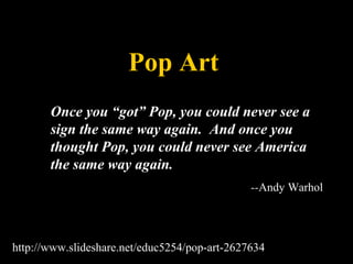 Pop Art 
Once you “got” Pop, you could never see a 
sign the same way again. And once you 
thought Pop, you could never see America 
the same way again. 
--Andy Warhol 
http://www.slideshare.net/educ5254/pop-art-2627634 
 