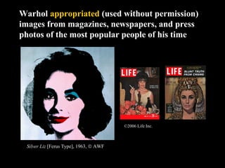 Warhol appropriated (used without permission) 
images from magazines, newspapers, and press 
photos of the most popular people of his time 
Silver Liz [Ferus Type], 1963, ã AWF 
©2006 Life Inc. 
 