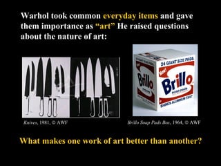 Warhol took common everyday items and gave 
them importance as “art” He raised questions 
about the nature of art: 
Brillo Soap Pads Box, 1964, ã AWF 
Knives, 1981, ã AWF 
What makes one work of art better than another? 
 