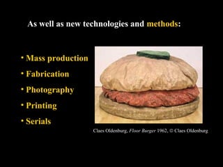 As well as new technologies and methods: 
• Mass production 
• Fabrication 
• Photography 
• Printing 
• Serials 
Claes Oldenburg, Floor Burger 1962, ã Claes Oldenburg 
 