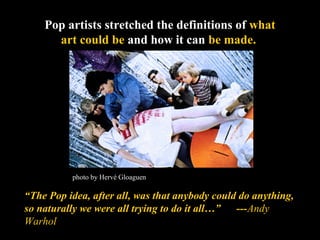 Pop artists stretched the definitions of what 
art could be and how it can be made. 
photo by Hervé Gloaguen 
“The Pop idea, after all, was that anybody could do anything, 
so naturally we were all trying to do it all…” ---Andy 
Warhol 
 