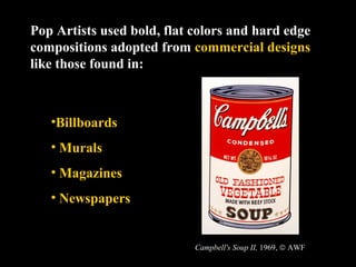 Pop Artists used bold, flat colors and hard edge 
compositions adopted from commercial designs 
like those found in: 
•Billboards 
• Murals 
• Magazines 
• Newspapers 
Campbell's Soup II, 1969, ã AWF 
 