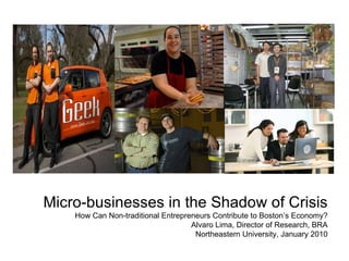 Micro-businesses in the Shadow of Crisis How Can Non-traditional Entrepreneurs Contribute to Boston’s Economy? Alvaro Lima, Director of Research, BRA Northeastern University, January 2010 