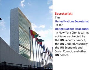 Secretariat: The  United Nations Secretariat Building  at the  United Nations Headquarters  in New York City. It carries out tasks as directed by the UN Security Council, the UN General Assembly, the UN Economic and Social Council, and other UN bodies. 