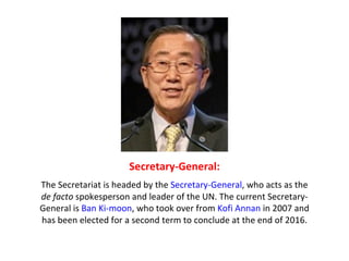 Secretary-General: The Secretariat is headed by the  Secretary-General , who acts as the  de facto  spokesperson and leader of the UN. The current Secretary-General is  Ban Ki-moon , who took over from  Kofi Annan  in 2007 and has been elected for a second term to conclude at the end of 2016. 