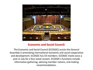 Economic and Social Council: The Economic and Social Council (ECOSOC) assists the General Assembly in promoting international economic and social cooperation and development. ECOSOC has 54 members. ECOSOC meets once a year in July for a four-week session. ECOSOC's functions include information gathering, advising member nations, and making recommendations. 
