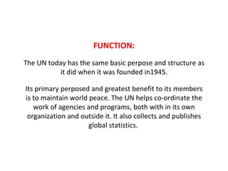 FUNCTION: The UN today has the same basic perpose and structure as it did when it was founded in1945. Its primary perposed and greatest benefit to its members is to maintain world peace. The UN helps co-ordinate the work of agencies and programs, both with in its own organization and outside it. It also collects and publishes global statistics.  