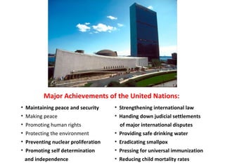 Major Achievements of the United Nations: Maintaining peace and security Making peace Promoting human rights Protecting the environment Preventing nuclear proliferation Promoting self determination and independence Strengthening international law Handing down judicial settlements of major international disputes Providing safe drinking water Eradicating smallpox Pressing for universal immunization  Reducing child mortality rates  