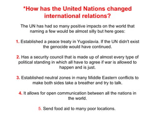 *How has the United Nations changed international relations? The UN has had so many positive impacts on the world that naming a few would be almost silly but here goes: 1.  Established a peace treaty in Yugoslavia. If the UN didn't exist the genocide would have continued. 2.  Has a security council that is made up of almost every type of political standing in which all have to agree if war is allowed to happen and is just. 3.  Established neutral zones in many Middle Eastern conflicts to make both sides take a breather and try to talk. 4.  It allows for open communication between all the nations in the world. 5.  Send food aid to many poor locations.  