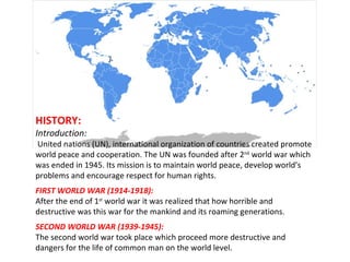 HISTORY: Introduction: United nations (UN), international organization of countries created promote world peace and cooperation. The UN was founded after 2 nd  world war which was ended in 1945. Its mission is to maintain world peace, develop world’s problems and encourage respect for human rights. FIRST WORLD WAR (1914-1918): After the end of 1 st  world war it was realized that how horrible and destructive was this war for the mankind and its roaming generations. SECOND WORLD WAR (1939-1945): The second world war took place which proceed more destructive and dangers for the life of common man on the world level. 