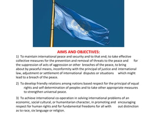 AIMS AND OBJECTIVES: 1)  To maintain international peace and security and to that end; to take effective  collective measures for the prevention and removal of threats to the peace and  for the suppression of acts of aggression or other  breaches of the peace, to bring  about by peaceful means, inconformity with the principal of justice and  international law, adjustment or settlement of international  disputes or situations  which might lead to a breach of the peace. 2)  To develop friendly relations among nations based respect for the principal of equal  rights and self determination of peoples and to take other appropriate measures  to strengthen universal peace. 3)  To achieve international co-operation in solving international problems of an  economic, social cultural, or humanitarian character, in promoting and  encouraging respect for human rights and for fundamental freedoms for all with  out distinction as to race, six language or religion. 