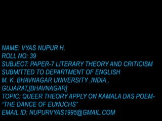 NAME: VYAS NUPUR H.
ROLL NO: 39
SUBJECT: PAPER-7 LITERARY THEORY AND CRITICISM
SUBMITTED TO DEPARTMENT OF ENGLISH
M. K. BHAVNAGAR UNIVERSITY ,INDIA ,
GUJARAT,[BHAVNAGAR]
TOPIC: QUEER THEORY APPLY ON KAMALA DAS POEM-
“THE DANCE OF EUNUCHS”
EMAIL ID: NUPURVYAS1995@GMAIL.COM
 