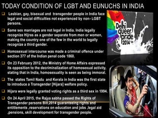TODAY CONDITION OF LGBT AND EUNUCHS IN INDIA
 Lesbian, gay, bisexual and transgender people in India face
legal and social difficulties not experienced by non- LGBT
persons.
 Same sex marriages are not legal in India. India legally
recognize Hijras as a gender separate from men or women,
making the country one of the few in the world to legally
recognize a third gender.
 Homosexual intercourse was made a criminal offence under
section 377 of the Indian penal code 1860.
 On 23 February 2012, the Ministry of Home Affairs expressed
its opposition to the decriminalization of homosexual activity,
stating that in India, homosexuality is seen as being immoral.
 The states Tamil Nadu and Kerala in India was the first state
to introduce a Transgender [Hijara] welfare policy.
 Hijara were legally granted voting rights as a third sex in 1994.
 On 24 April 2015, the Rajya sabha passed the Rights of
Transgender persons Bill,2014 guaranteeing rights and
entitlements ,reservations on education and jobs ,legal aid
,pensions, skill development for transgender people.
 