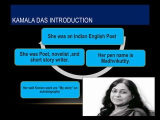 KAMALA DAS INTRODUCTION
She was an Indian English Poet.
Her pen name is
Madhvikuttiy.
Her well Known work are ‘’My story’’ an
autobiography.
She was Poet, novelist ,and
short story writer.
 