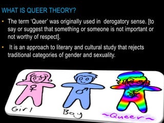 WHAT IS QUEER THEORY?
• The term ‘Queer’ was originally used in derogatory sense. [to
say or suggest that something or someone is not important or
not worthy of respect].
• It is an approach to literary and cultural study that rejects
traditional categories of gender and sexuality.
 