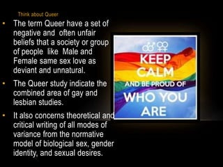 Think about Queer
• The term Queer have a set of
negative and often unfair
beliefs that a society or group
of people like Male and
Female same sex love as
deviant and unnatural.
• The Queer study indicate the
combined area of gay and
lesbian studies.
• It also concerns theoretical and
critical writing of all modes of
variance from the normative
model of biological sex, gender
identity, and sexual desires.
 