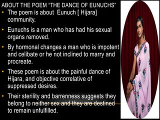 ABOUT THE POEM “THE DANCE OF EUNUCHS”
• The poem is about Eunuch [ Hijara]
community.
• Eunuchs is a man who has had his sexual
organs removed.
• By hormonal changes a man who is impotent
and celibate or he not inclined to marry and
procreate.
• These poem is about the painful dance of
Hijara, and objective correlative of
suppressed desires.
• Their sterility and barrenness suggests they
belong to neither sex and they are destined
to remain unfulfilled.
 