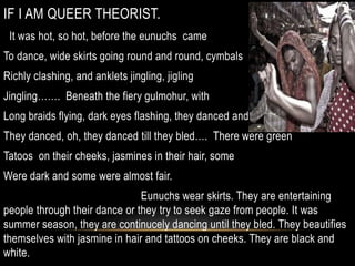 IF I AM QUEER THEORIST.
It was hot, so hot, before the eunuchs came
To dance, wide skirts going round and round, cymbals
Richly clashing, and anklets jingling, jigling
Jingling……. Beneath the fiery gulmohur, with
Long braids flying, dark eyes flashing, they danced and
They danced, oh, they danced till they bled…. There were green
Tatoos on their cheeks, jasmines in their hair, some
Were dark and some were almost fair.
Eunuchs wear skirts. They are entertaining
people through their dance or they try to seek gaze from people. It was
summer season, they are continucely dancing until they bled. They beautifies
themselves with jasmine in hair and tattoos on cheeks. They are black and
white.
 
