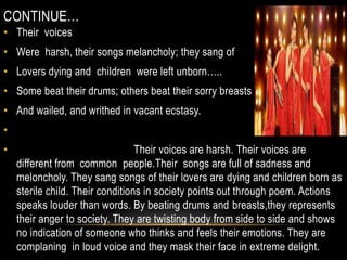 CONTINUE…
• Their voices
• Were harsh, their songs melancholy; they sang of
• Lovers dying and children were left unborn…..
• Some beat their drums; others beat their sorry breasts
• And wailed, and writhed in vacant ecstasy.
•
• Their voices are harsh. Their voices are
different from common people.Their songs are full of sadness and
meloncholy. They sang songs of their lovers are dying and children born as
sterile child. Their conditions in society points out through poem. Actions
speaks louder than words. By beating drums and breasts,they represents
their anger to society. They are twisting body from side to side and shows
no indication of someone who thinks and feels their emotions. They are
complaning in loud voice and they mask their face in extreme delight.
 